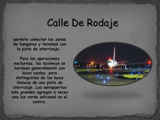 Calle De Rodaje
permite conectar las zonas
de hangares y terminal con
la pista de aterrizaje.
Para las operaciones
nocturnas, las taxiways se
bordean generalmente con
luces azules, para
distinguirlas de las luces
blancas de una pista de
aterrizaje. Los aeropuertos
más grandes agregan a veces
una luz verde adicional en el
centro.
 