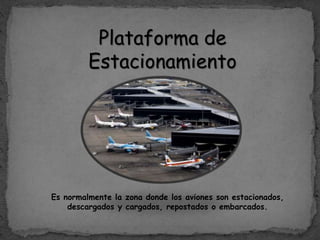 Plataforma de
Estacionamiento
Es normalmente la zona donde los aviones son estacionados,
descargados y cargados, repostados o embarcados.
 