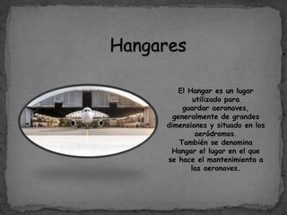 Hangares
El Hangar es un lugar
utilizado para
guardar aeronaves,
generalmente de grandes
dimensiones y situado en los
aeródromos.
También se denomina
Hangar el lugar en el que
se hace el mantenimiento a
las aeronaves.
 