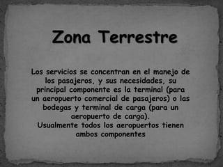 Zona Terrestre
Los servicios se concentran en el manejo de
los pasajeros, y sus necesidades, su
principal componente es la terminal (para
un aeropuerto comercial de pasajeros) o las
bodegas y terminal de carga (para un
aeropuerto de carga).
Usualmente todos los aeropuertos tienen
ambos componentes
 