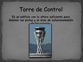 Torre de Control
Es un edificio con la altura suficiente para
dominar las pistas y el área de estacionamiento
de los aviones.
 