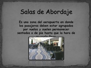 Salas de Abordaje
Es una zona del aeropuerto en donde
los pasajeros deben estar agrupados
por vuelos y suelen permanecer
sentados o de pie hasta que la hora de
su vuelo llega.
 