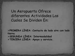 Un Aeropuerto Ofrece
diferentes Actividades Las
Cuales Se Dividen En:
PRIMERA LÍNEA: Contacto de lado aire con lado
tierra
SEGUNDA LÍNEA: Intermodalidad
TERCERA LÍNEA: Apoyo y servicio.
 