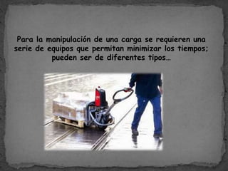 Para la manipulación de una carga se requieren una
serie de equipos que permitan minimizar los tiempos;
pueden ser de diferentes tipos…
 