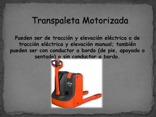 Transpaleta Motorizada
Pueden ser de tracción y elevación eléctrica o de
tracción eléctrica y elevación manual; también
pueden ser con conductor a bordo (de pie, apoyado o
sentado) o sin conductor a bordo.
 