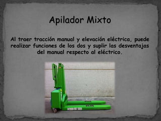 Apilador Mixto
Al traer tracción manual y elevación eléctrica, puede
realizar funciones de los dos y suplir las desventajas
del manual respecto al eléctrico.
 