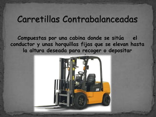 Carretillas Contrabalanceadas
Compuestas por una cabina donde se sitúa el
conductor y unas horquillas fijas que se elevan hasta
la altura deseada para recoger o depositar
mercancía.
 