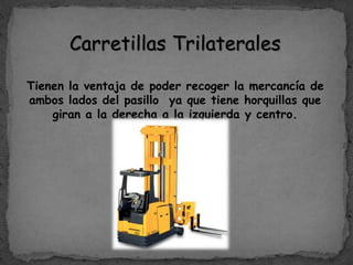 Carretillas Trilaterales
Tienen la ventaja de poder recoger la mercancía de
ambos lados del pasillo ya que tiene horquillas que
giran a la derecha a la izquierda y centro.
 