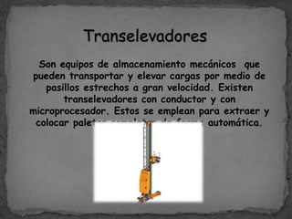 Transelevadores
Son equipos de almacenamiento mecánicos que
pueden transportar y elevar cargas por medio de
pasillos estrechos a gran velocidad. Existen
transelevadores con conductor y con
microprocesador. Estos se emplean para extraer y
colocar paletas completas de forma automática.
 