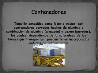 Contenedores
También conocidos como latas o vainas, son
contenedores cerrados hechos de aluminio o
combinación de aluminio (armazón) y Lexan (paredes),
los cuales, dependiendo de la naturaleza de los
bienes que transportan, pueden tener incorporadas
unidades de refrigeración.
 