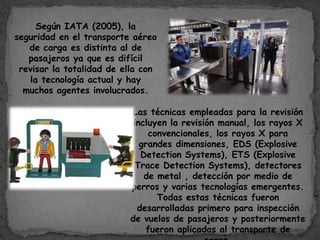Según IATA (2005), la
seguridad en el transporte aéreo
de carga es distinta al de
pasajeros ya que es difícil
revisar la totalidad de ella con
la tecnología actual y hay
muchos agentes involucrados.
Las técnicas empleadas para la revisión
incluyen la revisión manual, los rayos X
convencionales, los rayos X para
grandes dimensiones, EDS (Explosive
Detection Systems), ETS (Explosive
Trace Detection Systems), detectores
de metal , detección por medio de
perros y varias tecnologías emergentes.
Todas estas técnicas fueron
desarrolladas primero para inspección
de vuelos de pasajeros y posteriormente
fueron aplicadas al transporte de
 