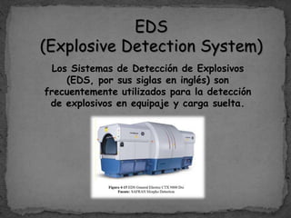 EDS
(Explosive Detection System)
Los Sistemas de Detección de Explosivos
(EDS, por sus siglas en inglés) son
frecuentemente utilizados para la detección
de explosivos en equipaje y carga suelta.
 