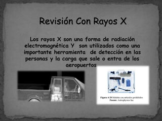 Revisión Con Rayos X
Los rayos X son una forma de radiación
electromagnética Y son utilizados como una
importante herramienta de detección en las
personas y la carga que sale o entra de los
aeropuertos.
 