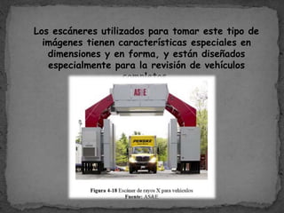 Los escáneres utilizados para tomar este tipo de
imágenes tienen características especiales en
dimensiones y en forma, y están diseñados
especialmente para la revisión de vehículos
completos.
 