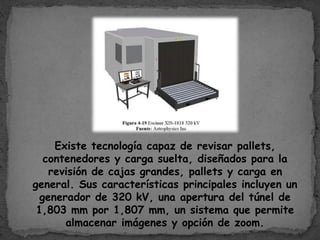 Existe tecnología capaz de revisar pallets,
contenedores y carga suelta, diseñados para la
revisión de cajas grandes, pallets y carga en
general. Sus características principales incluyen un
generador de 320 kV, una apertura del túnel de
1,803 mm por 1,807 mm, un sistema que permite
almacenar imágenes y opción de zoom.
 