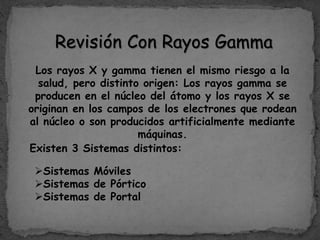 Revisión Con Rayos Gamma
Los rayos X y gamma tienen el mismo riesgo a la
salud, pero distinto origen: Los rayos gamma se
producen en el núcleo del átomo y los rayos X se
originan en los campos de los electrones que rodean
al núcleo o son producidos artificialmente mediante
máquinas.
Existen 3 Sistemas distintos:
Sistemas Móviles
Sistemas de Pórtico
Sistemas de Portal
 