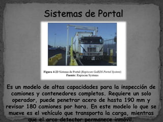 Sistemas de Portal
Es un modelo de altas capacidades para la inspección de
camiones y contenedores completos. Requiere un solo
operador, puede penetrar acero de hasta 190 mm y
revisar 180 camiones por hora. En este modelo lo que se
mueve es el vehículo que transporta la carga, mientras
que el arco detector permanece inmóvil.
 