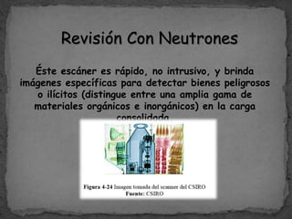 Revisión Con Neutrones
Éste escáner es rápido, no intrusivo, y brinda
imágenes específicas para detectar bienes peligrosos
o ilícitos (distingue entre una amplia gama de
materiales orgánicos e inorgánicos) en la carga
consolidada.
 