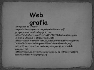 Web
grafía-Imágenes de Google
-IngenieriaAeroportuaria-Joaquin-Blanco.pdf
-grupo7almacenaje.blogspot.com.
-http://slideshare.net/YOLANDAPLEITER12/equipos-para-
la-manipulacion-y-almacenamiento
-http://colombiatrade.com.co/sites/default/files/Perfil%20
Colombia%20para%20portal%20Colombiatrade.pdf
-https://prezi.com/tmcnoilaitq3u/copy-of-partes-del-
aeropuerto/
-https://prezi.com/tmcnoilaitq3u/copy-of-infraestructura-
aeroportuaria-ktrx4m7wqz2q.
 