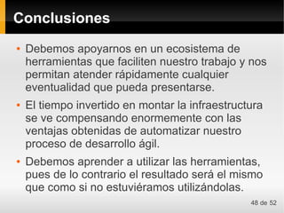 Conclusiones
●   Debemos apoyarnos en un ecosistema de
    herramientas que faciliten nuestro trabajo y nos
    permitan atender rápidamente cualquier
    eventualidad que pueda presentarse.
●   El tiempo invertido en montar la infraestructura
    se ve compensando enormemente con las
    ventajas obtenidas de automatizar nuestro
    proceso de desarrollo ágil.
●   Debemos aprender a utilizar las herramientas,
    pues de lo contrario el resultado será el mismo
    que como si no estuviéramos utilizándolas.
                                                 48 de 52
 