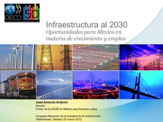 Infraestructura al 2030
Oportunidades para México en
materia de crecimiento y empleo
José Antonio Ardavín
Director
Centro de la OCDE en México para América Latina
Congreso Mexicano de la Industria de la Construcción
Villahermosa, Tabasco 23 marzo 2012
 