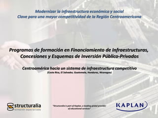 “Structuralia is part of Kaplan, a leading global provider
of educational services”
Modernizar la infraestructura económica y social
Clave para una mayor competitividad de la Región Centroamericana
 