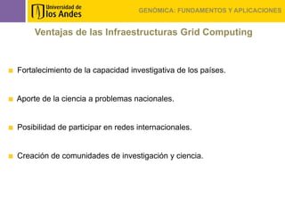 GENÓMICA: FUNDAMENTOS Y APLICACIONES


     Ventajas de las Infraestructuras Grid Computing


Fortalecimiento de la capacidad investigativa de los países.


Aporte de la ciencia a problemas nacionales.


Posibilidad de participar en redes internacionales.


Creación de comunidades de investigación y ciencia.
 