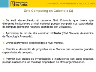GENÓMICA: FUNDAMENTOS Y APLICACIONES


                 Grid Computing en Colombia (3)

   Se está desarrollando el proyecto Grid Colombia que busca que
diferentes instituciones a nivel nacional puedan compartir sus capacidades
de cómputo (compartir recursos cuando no son utilizados).

  Aprovechar la red de alta velocidad RENATA (Red Nacional Académica
de Tecnología Avanzada).

  Unirse a proyectos desarrollados a nivel mundial.

  Permitir el desarrollo de proyectos de e Ciencia que requieran grandes
capacidades de cómputo.

  Permitir que grupos de investigación o instituciones con bajos recursos
puedan a acceder a los recursos disponibles en otras organizaciones.
 