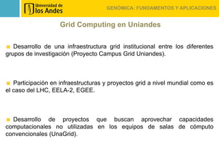 GENÓMICA: FUNDAMENTOS Y APLICACIONES


                    Grid Computing en Uniandes

   Desarrollo de una infraestructura grid institucional entre los diferentes
grupos de investigación (Proyecto Campus Grid Uniandes).



   Participación en infraestructuras y proyectos grid a nivel mundial como es
el caso del LHC, EELA-2, EGEE.



  Desarrollo de proyectos que buscan aprovechar capacidades
computacionales no utilizadas en los equipos de salas de cómputo
convencionales (UnaGrid).
 