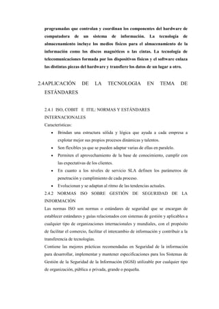 programadas que controlan y coordinan los componentes del hardware de
computadora de un sistema de información. La tecnología de
almacenamiento incluye los medios físicos para el almacenamiento de la
información como los discos magnéticos o las cintas. La tecnología de
telecomunicaciones formada por los dispositivos físicos y el software enlaza
las distintas piezas del hardware y transfiere los datos de un lugar a otro.
2.4APLICACIÓN DE LA TECNOLOGIA EN TEMA DE
ESTÁNDARES
2.4.1 ISO, COBIT E ITIL: NORMAS Y ESTÁNDARES
INTERNACIONALES
Características:
 Brindan una estructura sólida y lógica que ayuda a cada empresa a
explotar mejor sus propios procesos dinámicas y talentos.
 Son flexibles ya que se pueden adaptar varias de ellas en paralelo.
 Permiten el aprovechamiento de la base de conocimiento, cumplir con
las expectativas de los clientes.
 En cuanto a los niveles de servicio SLA definen los parámetros de
penetración y cumplimiento de cada proceso.
 Evolucionan y se adaptan al ritmo de las tendencias actuales.
2.4.2 NORMAS ISO SOBRE GESTIÓN DE SEGURIDAD DE LA
INFORMACIÓN
Las normas ISO son normas o estándares de seguridad que se encargan de
establecer estándares y guías relacionados con sistemas de gestión y aplicables a
cualquier tipo de organizaciones internacionales y mundiales, con el propósito
de facilitar el comercio, facilitar el intercambio de información y contribuir a la
transferencia de tecnologías.
Contiene las mejores prácticas recomendadas en Seguridad de la información
para desarrollar, implementar y mantener especificaciones para los Sistemas de
Gestión de la Seguridad de la Información (SGSI) utilizable por cualquier tipo
de organización, pública o privada, grande o pequeña.
 