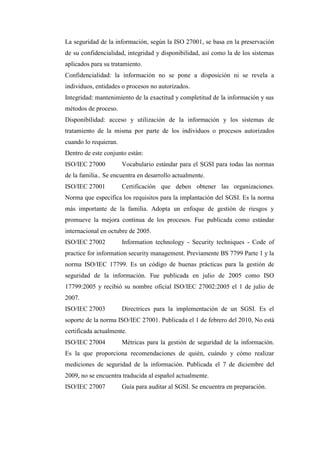 La seguridad de la información, según la ISO 27001, se basa en la preservación
de su confidencialidad, integridad y disponibilidad, así como la de los sistemas
aplicados para su tratamiento.
Confidencialidad: la información no se pone a disposición ni se revela a
individuos, entidades o procesos no autorizados.
Integridad: mantenimiento de la exactitud y completitud de la información y sus
métodos de proceso.
Disponibilidad: acceso y utilización de la información y los sistemas de
tratamiento de la misma por parte de los individuos o procesos autorizados
cuando lo requieran.
Dentro de este conjunto están:
ISO/IEC 27000 Vocabulario estándar para el SGSI para todas las normas
de la familia.. Se encuentra en desarrollo actualmente.
ISO/IEC 27001 Certificación que deben obtener las organizaciones.
Norma que especifica los requisitos para la implantación del SGSI. Es la norma
más importante de la familia. Adopta un enfoque de gestión de riesgos y
promueve la mejora continua de los procesos. Fue publicada como estándar
internacional en octubre de 2005.
ISO/IEC 27002 Information technology - Security techniques - Code of
practice for information security management. Previamente BS 7799 Parte 1 y la
norma ISO/IEC 17799. Es un código de buenas prácticas para la gestión de
seguridad de la información. Fue publicada en julio de 2005 como ISO
17799:2005 y recibió su nombre oficial ISO/IEC 27002:2005 el 1 de julio de
2007.
ISO/IEC 27003 Directrices para la implementación de un SGSI. Es el
soporte de la norma ISO/IEC 27001. Publicada el 1 de febrero del 2010, No está
certificada actualmente.
ISO/IEC 27004 Métricas para la gestión de seguridad de la información.
Es la que proporciona recomendaciones de quién, cuándo y cómo realizar
mediciones de seguridad de la información. Publicada el 7 de diciembre del
2009, no se encuentra traducida al español actualmente.
ISO/IEC 27007 Guía para auditar al SGSI. Se encuentra en preparación.
 