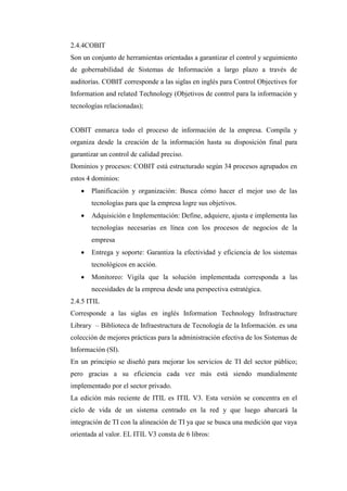 2.4.4COBIT
Son un conjunto de herramientas orientadas a garantizar el control y seguimiento
de gobernabilidad de Sistemas de Información a largo plazo a través de
auditorías. COBIT corresponde a las siglas en inglés para Control Objectives for
Information and related Technology (Objetivos de control para la información y
tecnologías relacionadas);
COBIT enmarca todo el proceso de información de la empresa. Compila y
organiza desde la creación de la información hasta su disposición final para
garantizar un control de calidad preciso.
Dominios y procesos: COBIT está estructurado según 34 procesos agrupados en
estos 4 dominios:
 Planificación y organización: Busca cómo hacer el mejor uso de las
tecnologías para que la empresa logre sus objetivos.
 Adquisición e Implementación: Define, adquiere, ajusta e implementa las
tecnologías necesarias en línea con los procesos de negocios de la
empresa
 Entrega y soporte: Garantiza la efectividad y eficiencia de los sistemas
tecnológicos en acción.
 Monitoreo: Vigila que la solución implementada corresponda a las
necesidades de la empresa desde una perspectiva estratégica.
2.4.5 ITIL
Corresponde a las siglas en inglés Information Technology Infrastructure
Library – Biblioteca de Infraestructura de Tecnología de la Información. es una
colección de mejores prácticas para la administración efectiva de los Sistemas de
Información (SI).
En un principio se diseñó para mejorar los servicios de TI del sector público;
pero gracias a su eficiencia cada vez más está siendo mundialmente
implementado por el sector privado.
La edición más reciente de ITIL es ITIL V3. Esta versión se concentra en el
ciclo de vida de un sistema centrado en la red y que luego abarcará la
integración de TI con la alineación de TI ya que se busca una medición que vaya
orientada al valor. EL ITIL V3 consta de 6 libros:
 