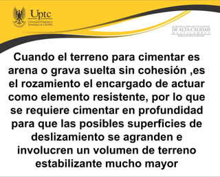 Cuando el terreno para cimentar es
arena o grava suelta sin cohesión ,es
el rozamiento el encargado de actuar
como elemento resistente, por lo que
se requiere cimentar en profundidad
para que las posibles superficies de
deslizamiento se agranden e
involucren un volumen de terreno
estabilizante mucho mayor
 