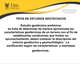 TIPOS DE ESTUDIOS GEOTECNICOS
Estudio geotécnico preliminar
se trata de determinar de manera aproximada las
características geotécnicas de un terreno con el fin de
establecerlas condiciones que limitan su
aprovechamiento ,deben contener la descripción del
entorno geotécnico y geomorfológico . La
zonificación según las características y amenazas
geotécnicas.
 