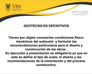 GEOTECNICOS DEFINITIVOS
Tienen por objeto conocerlas condiciones físico-
mecánicas del subsuelo y formular las
recomendaciones particulares para el diseño y
construcción de las obras .
Su ejecución y presentación es obligatoria ya que en
este se define el tipo de suelo, el diseño y las
recomendaciones de la cimentación y del proceso
constructivo.
 