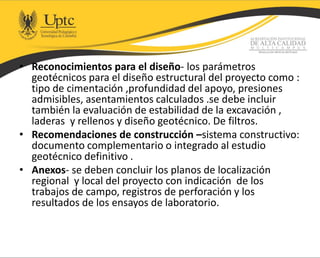 • Reconocimientos para el diseño- los parámetros
geotécnicos para el diseño estructural del proyecto como :
tipo de cimentación ,profundidad del apoyo, presiones
admisibles, asentamientos calculados .se debe incluir
también la evaluación de estabilidad de la excavación ,
laderas y rellenos y diseño geotécnico. De filtros.
• Recomendaciones de construcción –sistema constructivo:
documento complementario o integrado al estudio
geotécnico definitivo .
• Anexos- se deben concluir los planos de localización
regional y local del proyecto con indicación de los
trabajos de campo, registros de perforación y los
resultados de los ensayos de laboratorio.
 
