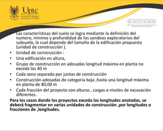 • Las características del suelo se logra mediante la definición del
numero, mínimo y profundidad de los sondeos exploratorios del
subsuelo, lo cual depende del tamaño de la edificación propuesta
(unidad de construcción ).
• Unidad de construcción :
• Una edificación en altura,
• Grupo de construcción en adosadas longitud máxima en planta no
exceda los 40 m
• Cada zona separada por juntas de construcción
• Construcción adosadas de categoría baja ,hasta una longitud máxima
en planta de 80,00 m
• Cada fracción del proyecto con alturas , cargas o niveles de excavación
diferentes.
Para los casos donde los proyectos exceda las longitudes anotadas, se
deberá fragmentar en varias unidades de construcción ,por longitudes o
fracciones de ,longitudes.
 