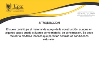 INTRODUCCION
El suelo constituye el material de apoyo de la construcción, aunque en
algunos casos puede utilizarse como material de construcción. Se debe
recurrir a modelos teóricos que permitan simular las condiciones
naturales.
 