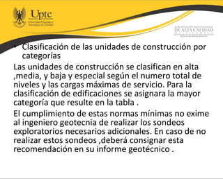 • Clasificación de las unidades de construcción por
categorías
Las unidades de construcción se clasifican en alta
,media, y baja y especial según el numero total de
niveles y las cargas máximas de servicio. Para la
clasificación de edificaciones se asignara la mayor
categoría que resulte en la tabla .
El cumplimiento de estas normas mínimas no exime
al ingeniero geotecnia de realizar los sondeos
exploratorios necesarios adicionales. En caso de no
realizar estos sondeos ,deberá consignar esta
recomendación en su informe geotécnico .
 