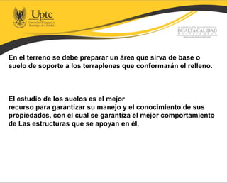 En el terreno se debe preparar un área que sirva de base o
suelo de soporte a los terraplenes que conformarán el relleno.
El estudio de los suelos es el mejor
recurso para garantizar su manejo y el conocimiento de sus
propiedades, con el cual se garantiza el mejor comportamiento
de Las estructuras que se apoyan en él.
 