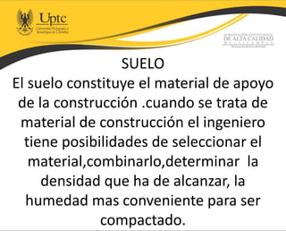 SUELO
El suelo constituye el material de apoyo
de la construcción .cuando se trata de
material de construcción el ingeniero
tiene posibilidades de seleccionar el
material,combinarlo,determinar la
densidad que ha de alcanzar, la
humedad mas conveniente para ser
compactado.
 