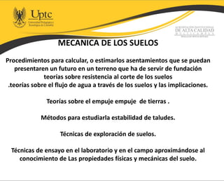 MECANICA DE LOS SUELOS
Procedimientos para calcular, o estimarlos asentamientos que se puedan
presentaren un futuro en un terreno que ha de servir de fundación
teorías sobre resistencia al corte de los suelos
.teorías sobre el flujo de agua a través de los suelos y las implicaciones.
Teorías sobre el empuje empuje de tierras .
Métodos para estudiarla estabilidad de taludes.
Técnicas de exploración de suelos.
Técnicas de ensayo en el laboratorio y en el campo aproximándose al
conocimiento de Las propiedades físicas y mecánicas del suelo.
 
