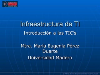 Infraestructura de TI Introducción a las TIC’s Mtra. María Eugenia Pérez Duarte Universidad Madero © Mtra. María Eugenia Pérez Duarte,2009 