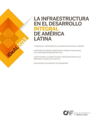 2013
IDeAL
La Infraestructura
en elDesarrollo
Integral
de América
Latina
Tendencias y novedades en la infraestructura de la región
Hacer más con menos: acrecentar la productividad social
de la inversión en infraestructura
LOGÍSTICA PARA LA COMPETITIVIDAD Y PARA PARTICIPAR EN LOS
MERCADOS GLOBALES DE SERVICIO
Indicadores de inversión y de desempeño
 