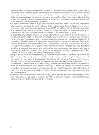 exigencias de los usuarios han contribuido a promover la competencia entre las operadoras y a que estas se
encuentren en un constante proceso de innovación. Se ha hecho indispensable para las empresas buscar
alianzas estratégicas, optimizar los canales de distribución y el mismo uso de infraestructura, con el objetivo
de brindar servicios cada vez más eficientes. Asimismo, las compañías se han visto en la necesidad de diseñar
nuevos planes tarifarios y crear nuevas estrategias de precios, así como brindar la última tecnología, para
poder adecuarse a los requerimientos del mercado.
• Un aspecto importante a destacar es que en la mayoría de países de la región, incluido Perú, se ha venido
observando un estancamiento en la evolución de los indicadores de telefonía fija pero a su vez un
crecimiento en los servicios móviles, superando desde el 2001 a la telefonía fija. Este hecho se puede deber
a la mayor competencia entre las empresas móviles, a la mayor tecnología que ofrece este servicio y a la
diversificación de la oferta tomando en cuenta los niveles socioeconómicos de los clientes.
• El sector telecomunicaciones presenta un cambio importante en la definición de brecha de inversión. La
brecha del sector en el 2001 se determinó como la diferencia entre la inversión simulada para satisfacer la
demanda futura en un escenario pasivo y la inversión necesaria para alcanzar los niveles de teledensidad de
otros países de la región. Es decir, no representaba la inversión total que se debía de realizar en el futuro para
alcanzar el benchmark impuesto por otros países, sino la diferencia entre todo lo que se debía de invertir y
la inversión futura esperada. Por ello, con el fin de uniformizar los criterios empleados en el resto de sectores,
se define la brecha de inversión como el nivel total de inversión requerida para alcanzar las metas de
penetración establecidas, teniendo como referencia los niveles de penetración presentados en Chile y
Colombia en el año 2003 para los servicios de telefonía fija y móvil.
• Al igual que en el caso del sector eléctrico, se considera inviable alcanzar la cobertura actual de Chile y
Colombia (esto sí fue considerado en el estudio anterior). En este contexto, se ha planteado alcanzar el 60
por ciento y 61 por ciento de la penetración de telefonía fija en Chile y Colombia, respectivamente.
Asimismo, para el caso de la telefonía móvil la penetración sugerida representaría el 66 por ciento y el 223
por ciento de la presentada en el 2003 en Chile y Colombia, respectivamente. Habiendo establecido las
metas de penetración para ambos servicios analizados, la brecha de inversión en telecomunicaciones,
tomando en cuenta solo aspectos de ampliación de redes fija y móvil, alcanzaría los US$ 4,569 millones. A
este monto se le debe agregar los US$ 64.7 millones de inversión estimados para cubrir la demanda de la
red de telefonía rural.
• Finalmente, debido al importante cambio metodológico, se debe señalar que si se hubiera utilizado la misma
forma de calcular la brecha que en el estudio del 2001, la brecha de inversión en el sector habría caído
ligeramente de US$ 2,350 millones a US$ 2,147 millones.
18
 
