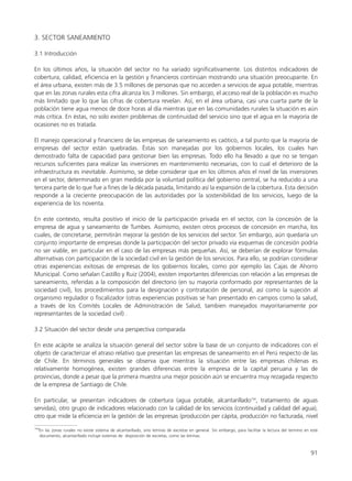 91
3. SECTOR SANEAMIENTO
3.1 Introducción
En los últimos años, la situación del sector no ha variado significativamente. Los distintos indicadores de
cobertura, calidad, eficiencia en la gestión y financieros continúan mostrando una situación preocupante. En
el área urbana, existen más de 3.5 millones de personas que no acceden a servicios de agua potable, mientras
que en las zonas rurales esta cifra alcanza los 3 millones. Sin embargo, el acceso real de la población es mucho
más limitado que lo que las cifras de cobertura revelan. Así, en el área urbana, casi una cuarta parte de la
población tiene agua menos de doce horas al día mientras que en las comunidades rurales la situación es aún
más crítica. En éstas, no solo existen problemas de continuidad del servicio sino que el agua en la mayoría de
ocasiones no es tratada.
El manejo operacional y financiero de las empresas de saneamiento es caótico, a tal punto que la mayoría de
empresas del sector están quebradas. Éstas son manejadas por los gobiernos locales, los cuales han
demostrado falta de capacidad para gestionar bien las empresas. Todo ello ha llevado a que no se tengan
recursos suficientes para realizar las inversiones en mantenimiento necesarias, con lo cual el deterioro de la
infraestructura es inevitable. Asimismo, se debe considerar que en los últimos años el nivel de las inversiones
en el sector, determinado en gran medida por la voluntad política del gobierno central, se ha reducido a una
tercera parte de lo que fue a fines de la década pasada, limitando así la expansión de la cobertura. Esta decisión
responde a la creciente preocupación de las autoridades por la sostenibilidad de los servicios, luego de la
experiencia de los noventa.
En este contexto, resulta positivo el inicio de la participación privada en el sector, con la concesión de la
empresa de agua y saneamiento de Tumbes. Asimismo, existen otros procesos de concesión en marcha, los
cuales, de concretarse, permitirán mejorar la gestión de los servicios del sector. Sin embargo, aún quedaría un
conjunto importante de empresas donde la participación del sector privado vía esquemas de concesión podría
no ser viable, en particular en el caso de las empresas más pequeñas. Así, se deberían de explorar fórmulas
alternativas con participación de la sociedad civil en la gestión de los servicios. Para ello, se podrían considerar
otras experiencias exitosas de empresas de los gobiernos locales, como por ejemplo las Cajas de Ahorro
Municipal. Como señalan Castillo y Ruiz (2004), existen importantes diferencias con relación a las empresas de
saneamiento, referidas a la composición del directorio (en su mayoría conformado por representantes de la
sociedad civil), los procedimientos para la designación y contratación de personal, así como la sujeción al
organismo regulador o fiscalizador (otras experiencias positivas se han presentado en campos como la salud,
a través de los Comités Locales de Administración de Salud, tambien manejados mayoritariamente por
representantes de la sociedad civil) .
3.2 Situación del sector desde una perspectiva comparada
En este acápite se analiza la situación general del sector sobre la base de un conjunto de indicadores con el
objeto de caracterizar el atraso relativo que presentan las empresas de saneamiento en el Perú respecto de las
de Chile. En términos generales se observa que mientras la situación entre las empresas chilenas es
relativamente homogénea, existen grandes diferencias entre la empresa de la capital peruana y las de
provincias, donde a pesar que la primera muestra una mejor posición aún se encuentra muy rezagada respecto
de la empresa de Santiago de Chile.
En particular, se presentan indicadores de cobertura (agua potable, alcantarillado154
, tratamiento de aguas
servidas), otro grupo de indicadores relacionado con la calidad de los servicios (continuidad y calidad del agua),
otro que mide la eficiencia en la gestión de las empresas (producción per cápita, producción no facturada, nivel
154
En las zonas rurales no existe sistema de alcantarillado, sino letrinas de excretas en general. Sin embargo, para facilitar la lectura del termino en este
documento, alcantarillado incluye sistemas de disposición de excretas, como las letrinas.
 