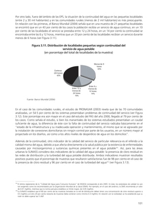Por otro lado, fuera del ámbito de las EPS, la situación de la continuidad del agua en las pequeñas localidades
(entre 2 y 30 mil habitantes) y en las comunidades rurales (menos de 2 mil habitantes) es más preocupante.
En relación con las primeras, el Banco Mundial (2004) señala que en una muestra de 21 pequeñas localidades
se encontró que en un 43 por ciento de los casos la población recibía un servicio de agua continuo, en un 10
por ciento de las localidades el servicio se prestaba entre 12 y 24 horas, en un 14 por ciento la continuidad se
encontraba entre las 6 y 12 horas, mientras que un 33 por ciento de las localidades recibían un servicio durante
menos de 6 horas (ver Figura 3.11).
101
En el caso de las comunidades rurales, el estudio de PRONASAR (2003) revela que de las 70 comunidades
analizadas, un 54.5 por ciento de los sistemas presentaban problemas de continuidad del servicio (ver Figura
3.12). Este porcentaje era aún mayor en el caso del estudio del PAS del año 2000, llegado al 79 por ciento de
los casos. Como señala el estudio, si bien los manantiales de los sistemas estudiados presentaban un caudal
suficiente de agua, la diferencia de éste con la falta de continuidad del servicio radicaba básicamente en el
“estado de la infraestructura y su inadecuada operación y mantenimiento, el mismo que se ve agravado por
la instalación de conexiones domiciliarias sin ningún control por parte de los usuarios, en un número mayor al
proyectado en los diseños, así como a los altos niveles de desperdicio de agua en los domicilios”.
Además de la continuidad, otro indicador de la calidad del servicio de particular relevancia es el referido a la
calidad misma del agua, debido a que afecta directamente a la salud pública por la existencia de enfermedades
causadas por microorganismos y sustancias químicas presentes en el agua potable161
. Así, para las áreas
urbanas la SUNASS considera dos indicadores de la calidad del agua potable: la presencia de cloro residual en
las redes de distribución y la turbiedad del agua potable distribuida. Ambos indicadores muestran resultados
positivos puesto que el porcentaje de muestras que resultaron satisfactorias fue de 98 por ciento en el caso de
la presencia de cloro residual y 96 por ciento en el caso de turbiedad del agua162
(ver Figura 3.13).
161
El último reglamento de la “Calidad del Agua para Consumo Humano” de DIGESA corresponde al año 2005. En éste, los estándares de calidad no son
tan exigentes como los recomendados por la Organización Mundial de la Salud (OMS). Por ejemplo, en el caso del arsénico, la OMS recomienda un valor
de 0.01 mg/litro, mientras que la norma peruana establece un límite mayor, de 0.05 mg/litro.
162
La SUNASS establece que el 80 por ciento de las muestras tomadas en la red de distribución deben tener una concentración de cloro residual superior a
0.5 mg/litro y el otro 20 por ciento restante de muestras debe contener como mínimo 0.3 mg/litro. En relación con la turbiedad, se ha establecido que su
nivel no debe superar las 5 UNT.
 