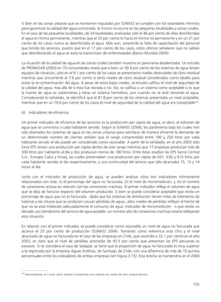 Si bien en las zonas urbanas que se mantienen reguladas por SUNASS se cumplen con los estándares mínimos
para garantizar la calidad del agua sumistrada, lo mismo no ocurre en las pequeñas localidades y zonas rurales.
En el caso de las pequeñas localidades, de 24 localidades analizadas sólo el 46 por ciento de ellas desinfectaba
el agua en forma permanente, mientras que el 33 por ciento lo hacía en forma no permanente y en un 21 por
ciento de los casos nunca se desinfectaba el agua. Más aun, sorprende la falta de capacitación del personal
que brinda los servicios, puesto que en el 17 por ciento de los casos, estos últimos señalaron que no sabían
que desinfectando el agua se evita la transmisión de enfermedades (Banco Mundial 2004).
La situación de la calidad de agua en las zonas rurales también muestra un panorama desalentador. Un estudio
de PRONASAR (2003) en 70 comunidades revela que si bien un 39.4 por ciento de los sistemas de agua tenían
equipos de cloración, sólo en el 9.1 por ciento de los casos se presentaron niveles detectables de cloro residual
mientras que únicamente el 7.6 por ciento sí tenía niveles de cloro residual considerados como ideales para
evitar la re-contaminación del agua. A pesar de estos bajos niveles, el estudio califica el nivel de seguridad de
la calidad del agua, más allá de si ésta fue clorada o no. Así, se califica a un sistema como aceptable si es que
la fuente de agua es subterránea y tiene un sistema hermético, aun cuando no se esté clorando el agua.
Considerando lo señalado, se identificó que el 81.8 por ciento de los sistemas presentaba un nivel aceptable,
mientras que en un 10.6 por ciento de los casos el nivel de seguridad de la calidad del agua era inaceptable164
.
(ii) Indicadores de eficiencia
Un primer indicador de eficiencia de los servicios es la producción per cápita de agua, es decir, el volumen de
agua que se suministra a cada habitante servido. Según la SUNASS (2004), los parámetros bajo los cuales han
sido diseñados los sistemas de agua en las zonas urbanas para satisfacer de manera eficiente la demanda de
un determinado número de clientes señalan que el rango comprendido entre 180 y 250 litros por cada
habitante servido al día puede ser considerado como razonable. A partir de lo señalado, en el año 2003 sólo
trece EPS tenían una producción per cápita dentro de este rango mientras que 17 empresas producían más de
300 litros por habitante al día y dos producían menos de 180 litros. Entre éstas resaltan las EPS Sierra Central
S.A., Emsapa Calca y Emaq, las cuales presentaban una producción per cápita de 651, 630 y 615 litros por
cada habitante servido al día respectivamente, y una continuidad del servicio que sólo alcanzaba 15, 15 y 14
horas al día.
Junto con el indicador de producción de agua, se pueden analizar otros tres indicadores íntimamente
relacionados con éste: (i) el porcentaje del agua no facturada, (ii) el nivel de micromedición, y (iii) el número
de conexiones activas en relación con las conexiones inactivas. El primer indicador refleja el volumen de agua
que se deja de facturar respecto del volumen producido. Si bien se puede considerar aceptable que exista un
porcentaje de agua que no es facturada -dado que los sistemas de distribución tienen miles de kilómetros de
tuberías y las roturas que se producen causan pérdidas de agua-, altos niveles de pérdidas reflejan el hecho de
que no se está midiendo adecuadamente el consumo de agua -indicador de micromedición- o que existe un
elevado uso clandestino del servicio de agua potable -un número alto de conexiones inactivas estaría reflejando
esta situación.
En relación con el primer indicador, se puede considerar como razonable un nivel de agua no facturada que
alcance el 25 por ciento de producción (SUNASS 2004). Tomando como referencia esta cifra y el nivel
alcanzado de agua no facturada en el caso de las empresas en Chile, que ascendía a 32.1 por ciento en el año
2003, es claro que el nivel de pérdidas promedio de 45.5 por ciento que presentan las EPS peruanas es
excesivo. Si se considera el caso de Sedapal, se tiene que la proporción de agua no facturada es muy superior
a la registrada por la empresa Aguas Andinas, de Santiago de Chile, con una diferencia de más de 10 puntos
porcentuales entre los indicadores de ambas empresas (ver Figura 3.15). Esta brecha se mantendría en el 2004
103
164
Adicionalmente, el 7.6 por ciento restante correspondía a los sistemas con niveles de cloro residual óptimos.
 