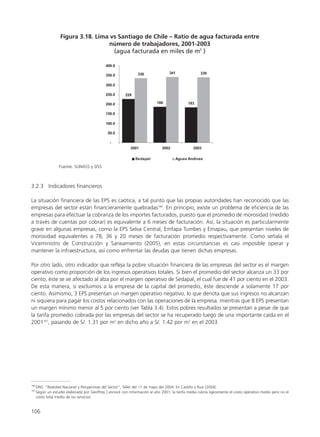 3.2.3 Indicadores financieros
La situación financiera de las EPS es caótica, a tal punto que las propias autoridades han reconocido que las
empresas del sector están financieramente quebradas166
. En principio, existe un problema de eficiencia de las
empresas para efectuar la cobranza de los importes facturados, puesto que el promedio de morosidad (medido
a través de cuentas por cobrar) es equivalente a 6 meses de facturación. Así, la situación es particularmente
grave en algunas empresas, como la EPS Selva Central, Emfapa Tumbes y Emapau, que presentan niveles de
morosidad equivalentes a 78, 36 y 20 meses de facturación promedio respectivamente. Como señala el
Viceministro de Construcción y Saneamiento (2005), en estas circunstancias es casi imposible operar y
mantener la infraestructura, así como enfrentar las deudas que tienen dichas empresas.
Por otro lado, otro indicador que refleja la pobre situación financiera de las empresas del sector es el margen
operativo como proporción de los ingresos operativos totales. Si bien el promedio del sector alcanza un 33 por
ciento, éste se ve afectado al alza por el margen operativo de Sedapal, el cual fue de 41 por ciento en el 2003.
De esta manera, si excluimos a la empresa de la capital del promedio, éste desciende a solamente 17 por
ciento. Asimismo, 3 EPS presentan un margen operativo negativo, lo que denota que sus ingresos no alcanzan
ni siquiera para pagar los costos relacionados con las operaciones de la empresa, mientras que 8 EPS presentan
un margen mínimo menor al 5 por ciento (ver Tabla 3.4). Estos pobres resultados se presentan a pesar de que
la tarifa promedio cobrada por las empresas del sector se ha recuperado luego de una importante caída en el
2001167
, pasando de S/. 1.31 por m3
en dicho año a S/. 1.42 por m3
en el 2003.
106
166
DNS: “Realidad Nacional y Perspectivas del Sector”, Taller del 11 de mayo del 2004. En Castillo y Ruiz (2004).
167
Según un estudio elaborado por Geoffrey Cannock con información al año 2001, la tarifa media cubría ligeramente el costo operativo medio pero no el
costo total medio de los servicios.
 
