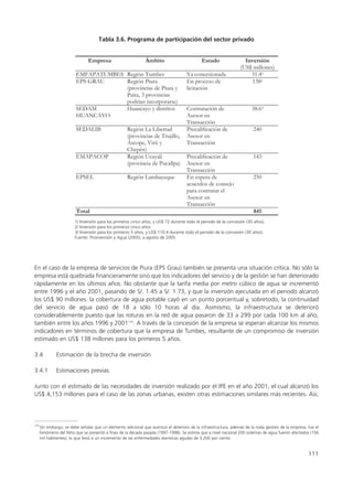 En el caso de la empresa de servicios de Piura (EPS Grau) también se presenta una situación crítica. No sólo la
empresa está quebrada financieramente sino que los indicadores del servicio y de la gestión se han deteriorado
rápidamente en los últimos años. No obstante que la tarifa media por metro cúbico de agua se incrementó
entre 1996 y el año 2001, pasando de S/. 1.45 a S/. 1.73, y que la inversión ejecutada en el periodo alcanzó
los US$ 90 millones. la cobertura de agua potable cayó en un punto porcentual y, sobretodo, la continuidad
del servicio de agua pasó de 18 a sólo 10 horas al día. Asimismo, la infraestructura se deterioró
considerablemente puesto que las roturas en la red de agua pasaron de 33 a 299 por cada 100 km al año,
también entre los años 1996 y 2001170
. A través de la concesión de la empresa se esperan alcanzar los mismos
indicadores en términos de cobertura que la empresa de Tumbes, resultante de un compromiso de inversión
estimado en US$ 138 millones para los primeros 5 años.
3.4 Estimación de la brecha de inversión
3.4.1 Estimaciones previas
Junto con el estimado de las necesidades de inversión realizado por el IPE en el año 2001, el cual alcanzó los
US$ 4,153 millones para el caso de las zonas urbanas, existen otras estimaciones similares más recientes. Así,
111
170
Sin embargo, se debe señalar que un elemento adicional que acentuó el deterioro de la infraestructura, además de la mala gestión de la empresa, fue el
Fenómeno del Niño que se presentó a fines de la década pasada (1997-1998). Se estima que a nivel nacional 200 sistemas de agua fueron afectados (156
mil habitantes), lo que llevó a un incremento de las enfermedades diarreicas agudas de 3,200 por ciento.
 